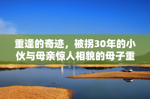 重逢的奇迹，被拐30年的小伙与母亲惊人相貌的母子重聚