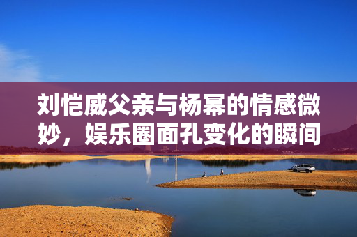 刘恺威父亲与杨幂的情感微妙，娱乐圈面孔变化的瞬间反应