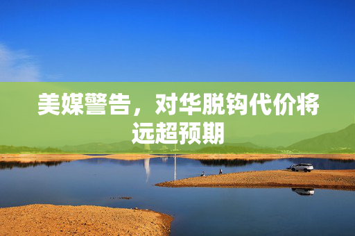 美媒警告，对华脱钩代价将远超预期