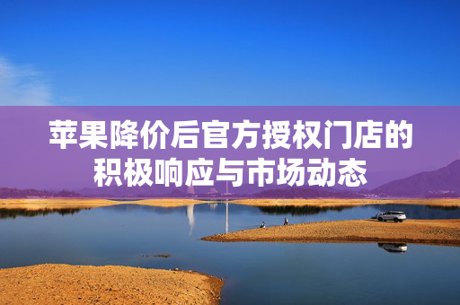 苹果降价后官方授权门店的积极响应与市场动态