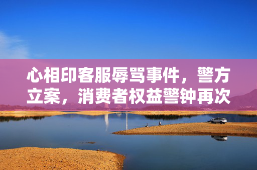 心相印客服辱骂事件，警方立案，消费者权益警钟再次敲响