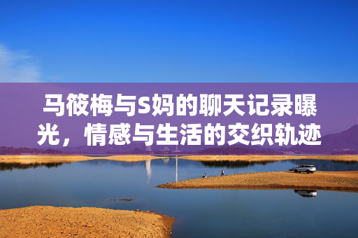 马筱梅与S妈的聊天记录曝光，情感与生活的交织轨迹