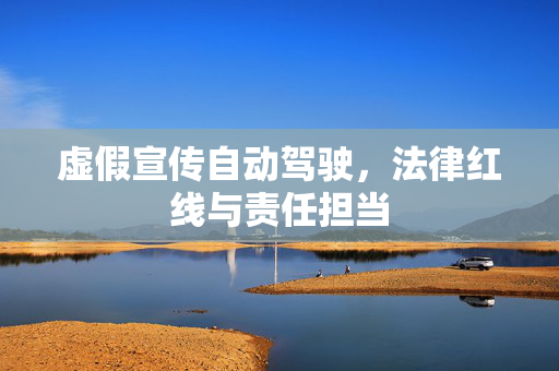 虚假宣传自动驾驶，法律红线与责任担当
