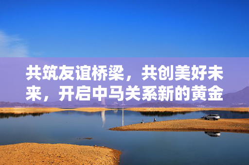 共筑友谊桥梁，共创美好未来，开启中马关系新的黄金50年