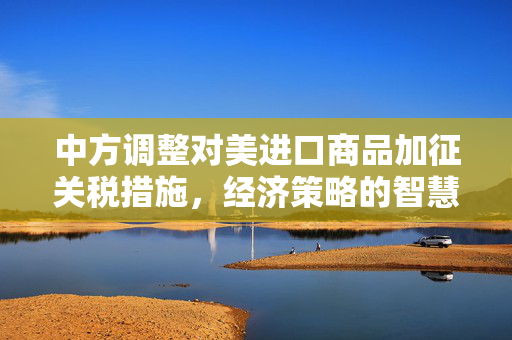 中方调整对美进口商品加征关税措施，经济策略的智慧与全球贸易的未来