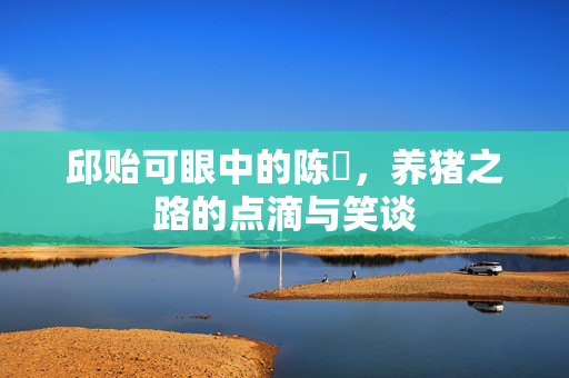 邱贻可眼中的陈玘，养猪之路的点滴与笑谈