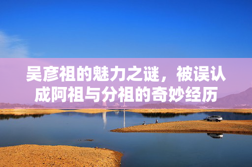 吴彦祖的魅力之谜，被误认成阿祖与分祖的奇妙经历