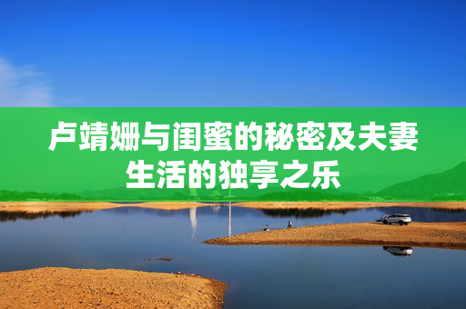 卢靖姗与闺蜜的秘密及夫妻生活的独享之乐
