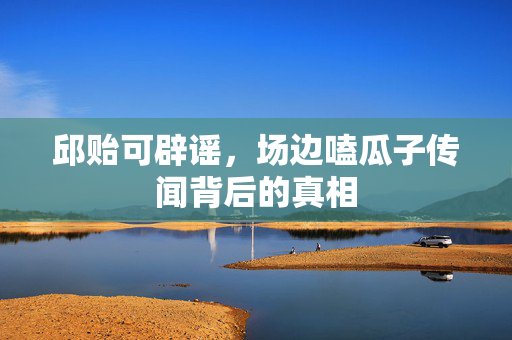 邱贻可辟谣，场边嗑瓜子传闻背后的真相