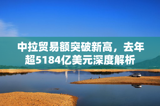 中拉贸易额突破新高，去年超5184亿美元深度解析