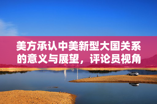 美方承认中美新型大国关系的意义与展望，评论员视角