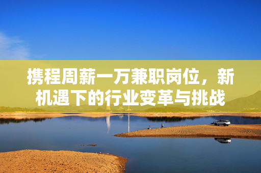 携程周薪一万兼职岗位，新机遇下的行业变革与挑战