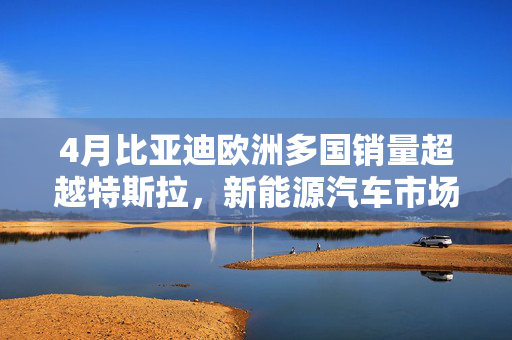 4月比亚迪欧洲多国销量超越特斯拉，新能源汽车市场迎来崭新篇章