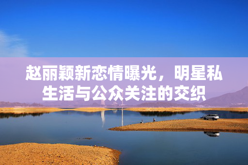 赵丽颖新恋情曝光，明星私生活与公众关注的交织