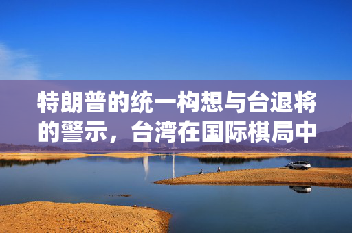特朗普的统一构想与台退将的警示，台湾在国际棋局中的关键角色