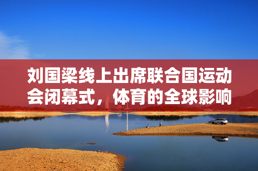 刘国梁线上出席联合国运动会闭幕式，体育的全球影响力展现