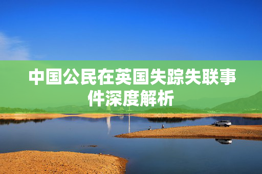中国公民在英国失踪失联事件深度解析