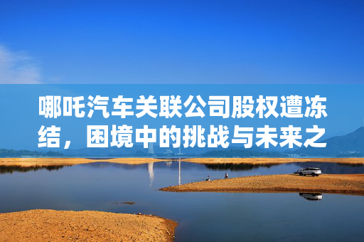 哪吒汽车关联公司股权遭冻结，困境中的挑战与未来之路