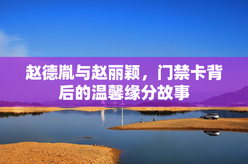 赵德胤与赵丽颖，门禁卡背后的温馨缘分故事