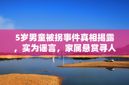 5岁男童被拐事件真相揭露，实为谣言，家属悬赏寻人真相大白