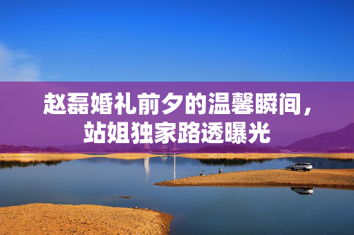 赵磊婚礼前夕的温馨瞬间，站姐独家路透曝光
