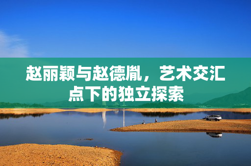 赵丽颖与赵德胤，艺术交汇点下的独立探索