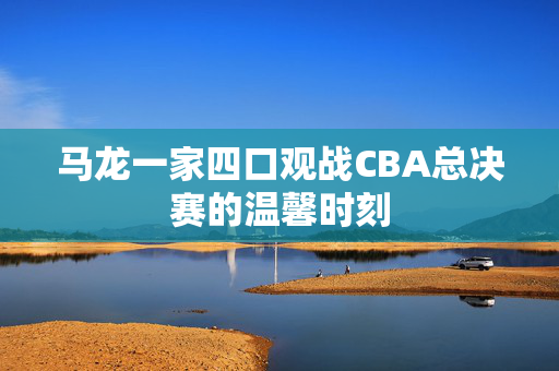 马龙一家四口观战CBA总决赛的温馨时刻