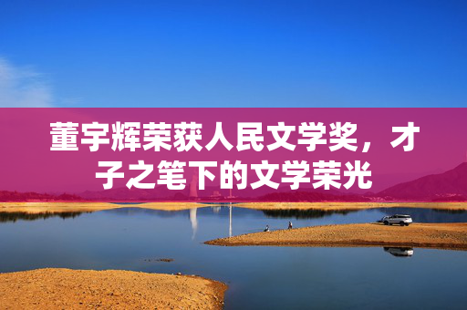 董宇辉荣获人民文学奖，才子之笔下的文学荣光