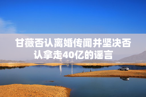 甘薇否认离婚传闻并坚决否认拿走40亿的谣言
