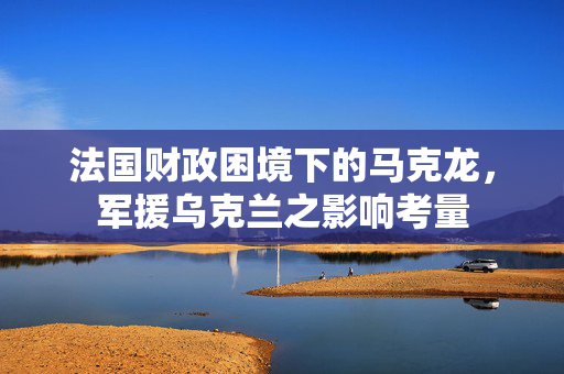 法国财政困境下的马克龙，军援乌克兰之影响考量
