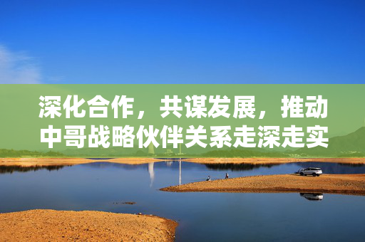 深化合作，共谋发展，推动中哥战略伙伴关系走深走实的路径探索