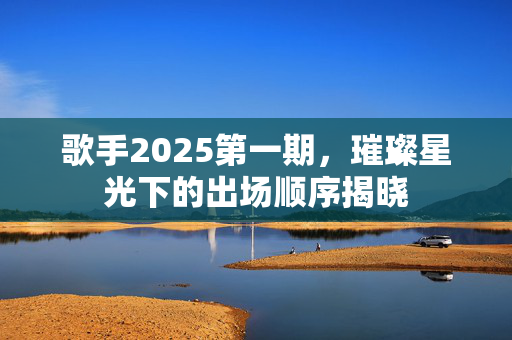 歌手2025第一期，璀璨星光下的出场顺序揭晓