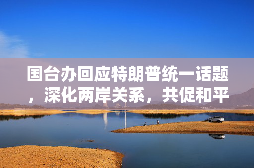 国台办回应特朗普统一话题，深化两岸关系，共促和平发展