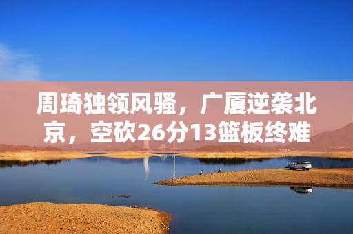 周琦独领风骚，广厦逆袭北京，空砍26分13篮板终难挽狂澜