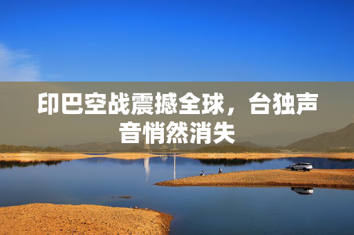 印巴空战震撼全球，台独声音悄然消失