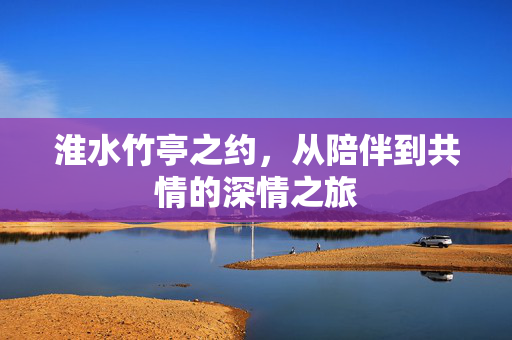 淮水竹亭之约，从陪伴到共情的深情之旅