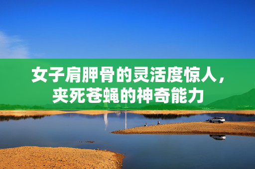 女子肩胛骨的灵活度惊人，夹死苍蝇的神奇能力