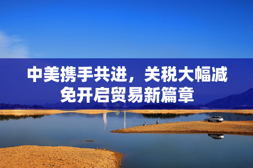 中美携手共进，关税大幅减免开启贸易新篇章