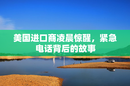 美国进口商凌晨惊醒，紧急电话背后的故事