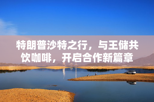 特朗普沙特之行，与王储共饮咖啡，开启合作新篇章
