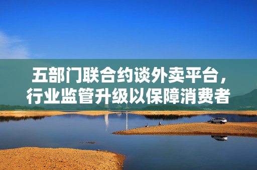五部门联合约谈外卖平台，行业监管升级以保障消费者权益