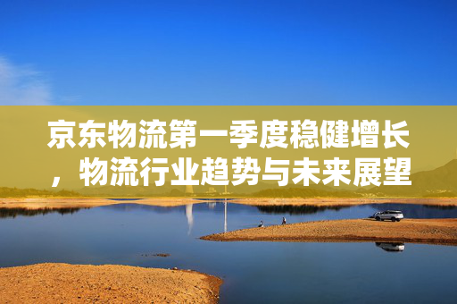 京东物流第一季度稳健增长，物流行业趋势与未来展望