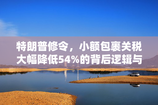 特朗普修令，小额包裹关税大幅降低54%的背后逻辑与市场影响
