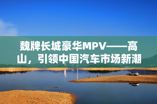 魏牌长城豪华MPV——高山，引领中国汽车市场新潮流的标杆之作