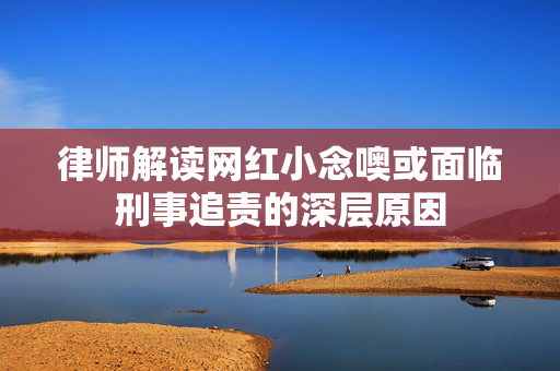 律师解读网红小念噢或面临刑事追责的深层原因