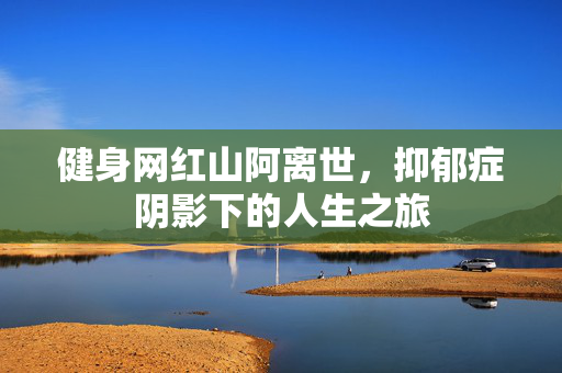 健身网红山阿离世，抑郁症阴影下的人生之旅