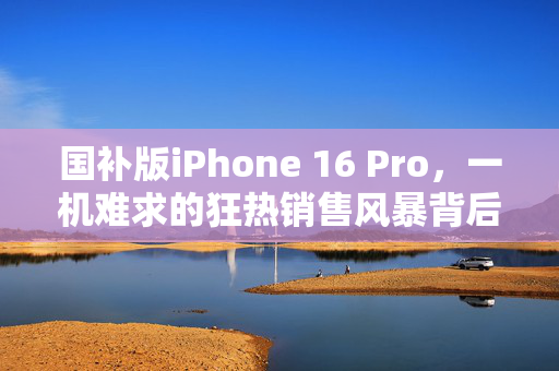 国补版iPhone 16 Pro，一机难求的狂热销售风暴背后