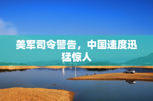 美军司令警告，中国速度迅猛惊人