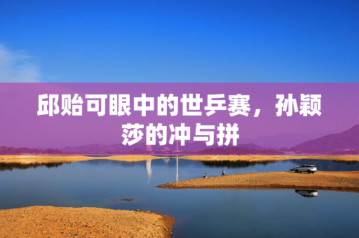 邱贻可眼中的世乒赛，孙颖莎的冲与拼