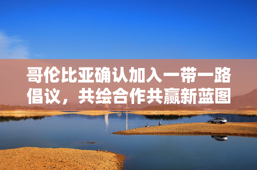 哥伦比亚确认加入一带一路倡议，共绘合作共赢新蓝图